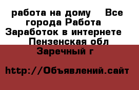 работа на дому  - Все города Работа » Заработок в интернете   . Пензенская обл.,Заречный г.